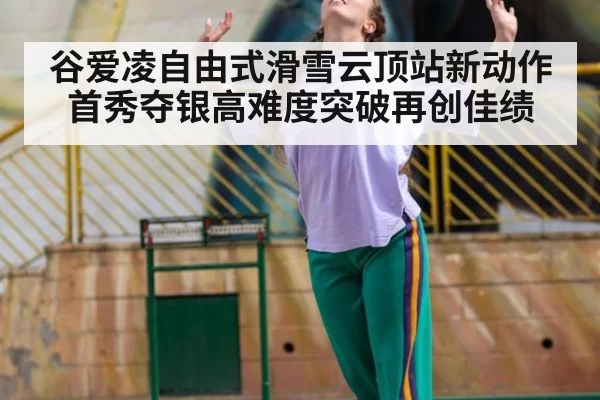 谷爱凌自由式滑雪云顶站新动作首秀夺银高难度突破再创佳绩