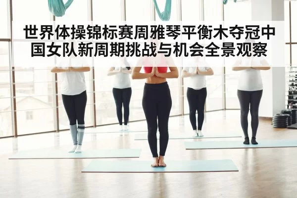 世界体操锦标赛周雅琴平衡木夺冠中国女队新周期挑战与机会全景观察